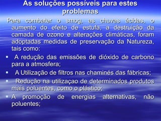 As soluções possíveis para estes problemas   Para combater o smog, as chuvas ácidas, o aumento do efeito de estufa, a destruição da camada de ozono e alterações climáticas, foram adoptadas medidas de preservação da Natureza, tais como: A redução das emissões de dióxido de carbono para a atmosfera;         A Utilização de filtros nas chaminés das fábricas;    Redução na utilizaçao de determinados produtos mais poluentes, como o plástico; A promoção de energias alternativas, não poluentes;    