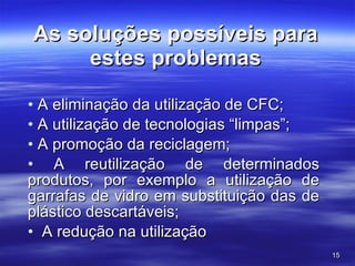 As soluções possíveis para estes problemas A eliminação da utilização de CFC;   A utilização de tecnologias “limpas”; A promoção da reciclagem;     A reutilização de determinados produtos, por exemplo a utilização de garrafas de vidro em substituição das de plástico descartáveis;    A redução na utilização  