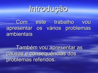 Introdução Com este trabalho vou apresentar os vários problemas ambientais . Também vou apresentar as causas e consequências dos problemas referidos. 