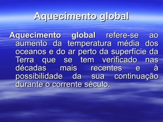 Aquecimento global Aquecimento global  refere-se ao aumento da temperatura média dos oceanos e do ar perto da superfície da Terra que se tem verificado nas décadas mais recentes e à possibilidade da sua continuação durante o corrente século.  