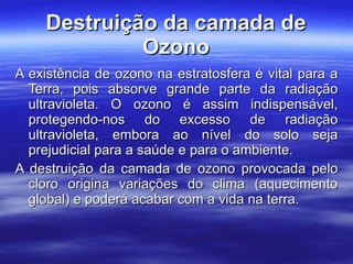 Destruição da camada de Ozono A existência de ozono na estratosfera é vital para a Terra, pois absorve grande parte da radiação ultravioleta. O ozono é assim indispensável, protegendo-nos do excesso de radiação ultravioleta, embora ao nível do solo seja prejudicial para a saúde e para o ambiente. A destruição da camada de ozono provocada pelo cloro origina variações do clima (aquecimento global) e poderá acabar com a vida na terra.   