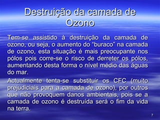 Destruição da camada de Ozono Tem-se assistido à destruição da camada de ozono, ou seja, o aumento do “buraco” na camada de ozono, esta situação é mais preocupante nos pólos pois corre-se o risco de derreter os pólos, aumentando desta forma o nível médio das águas do mar. Actualmente tenta-se substituir os CFC (muito prejudiciais para a camada de ozono), por outros que não provoquem danos ambientais, pois se a camada de ozono é destruída será o fim da vida na terra. 