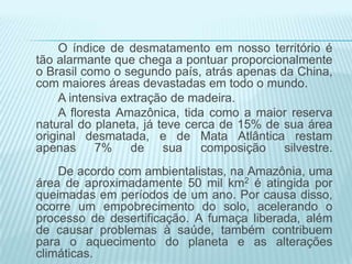 O índice de desmatamento em nosso território é
tão alarmante que chega a pontuar proporcionalmente
o Brasil como o segundo país, atrás apenas da China,
com maiores áreas devastadas em todo o mundo.
A intensiva extração de madeira.
A floresta Amazônica, tida como a maior reserva
natural do planeta, já teve cerca de 15% de sua área
original desmatada, e de Mata Atlântica restam
apenas
7%
de
sua
composição
silvestre.
De acordo com ambientalistas, na Amazônia, uma
área de aproximadamente 50 mil km2 é atingida por
queimadas em períodos de um ano. Por causa disso,
ocorre um empobrecimento do solo, acelerando o
processo de desertificação. A fumaça liberada, além
de causar problemas à saúde, também contribuem
para o aquecimento do planeta e as alterações
climáticas.

 
