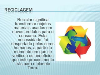 RECICLAGEM
Reciclar significa
transformar objetos
materiais usados em
novos produtos para o
consumo. Esta
necessidade foi
despertada pelos seres
humanos, a partir do
momento em que se
verificou os benefícios
que este procedimento
trás para o planeta
Terra.

 