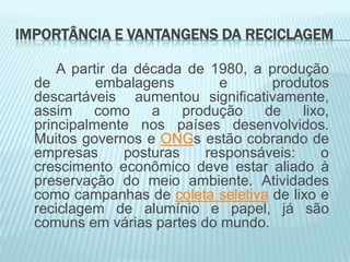IMPORTÂNCIA E VANTANGENS DA RECICLAGEM
A partir da década de 1980, a produção
de
embalagens
e
produtos
descartáveis aumentou significativamente,
assim
como
a
produção
de
lixo,
principalmente nos países desenvolvidos.
Muitos governos e ONGs estão cobrando de
empresas
posturas
responsáveis:
o
crescimento econômico deve estar aliado à
preservação do meio ambiente. Atividades
como campanhas de coleta seletiva de lixo e
reciclagem de alumínio e papel, já são
comuns em várias partes do mundo.

 
