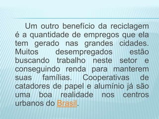 Um outro benefício da reciclagem
é a quantidade de empregos que ela
tem gerado nas grandes cidades.
Muitos
desempregados
estão
buscando trabalho neste setor e
conseguindo renda para manterem
suas famílias. Cooperativas de
catadores de papel e alumínio já são
uma boa realidade nos centros
urbanos do Brasil.

 