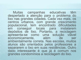 Muitas campanhas educativas têm
despertado a atenção para o problema do
lixo nas grandes cidades. Cada vez mais, os
centros urbanos, com grande crescimento
populacional, tem encontrado dificuldades
em conseguir locais para instalarem
depósitos de lixo. Portanto, a reciclagem
apresenta-se como uma solução viável
economicamente,
além
de
ser
ambientalmente correta. Nas escolas, muitos
alunos são orientados pelos professores a
separarem o lixo em suas residências. Outro
dado interessante é que já é comum nos
grandes condomínios a reciclagem do lixo.

 