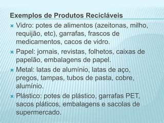 Exemplos de Produtos Recicláveis
 Vidro: potes de alimentos (azeitonas, milho,
requijão, etc), garrafas, frascos de
medicamentos, cacos de vidro.
 Papel: jornais, revistas, folhetos, caixas de
papelão, embalagens de papel.
 Metal: latas de alumínio, latas de aço,
pregos, tampas, tubos de pasta, cobre,
alumínio.
 Plástico: potes de plástico, garrafas PET,
sacos pláticos, embalagens e sacolas de
supermercado.

 
