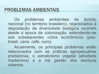 PROBLEMAS AMBIENTAIS
Os problemas ambientais de âmbito
nacional (no território brasileiro), relacionados à
degradação da diversidade biológica ocorrem
desde a época da colonização, estendendo-se
aos subsequentes ciclos econômicos (paubrasil, cana, café, ouro).
Atualmente, os principais problemas estão
relacionados com as práticas agropecuárias
predatórias, o extrativismo vegetal (atividade
madeireira) e a má gestão dos resíduos
urbanos.

 