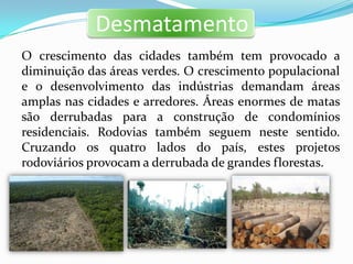 Desmatamento
O crescimento das cidades também tem provocado a
diminuição das áreas verdes. O crescimento populacional
e o desenvolvimento das indústrias demandam áreas
amplas nas cidades e arredores. Áreas enormes de matas
são derrubadas para a construção de condomínios
residenciais. Rodovias também seguem neste sentido.
Cruzando os quatro lados do país, estes projetos
rodoviários provocam a derrubada de grandes florestas.
 