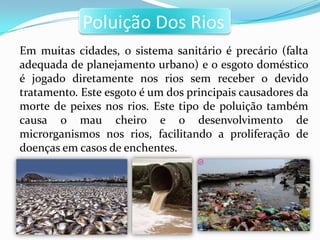 Poluição Dos Rios
Em muitas cidades, o sistema sanitário é precário (falta
adequada de planejamento urbano) e o esgoto doméstico
é jogado diretamente nos rios sem receber o devido
tratamento. Este esgoto é um dos principais causadores da
morte de peixes nos rios. Este tipo de poluição também
causa o mau cheiro e o desenvolvimento de
microrganismos nos rios, facilitando a proliferação de
doenças em casos de enchentes.
 