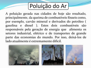 Poluição do Ar
A poluição gerada nas cidades de hoje são resultado,
principalmente, da queima de combustíveis fósseis como,
por exemplo, carvão mineral e derivados do petróleo (
gasolina e diesel ). Estes dois combustíveis são
responsáveis pela geração de energia que alimenta os
setores industrial, elétrico e de transportes de grande
parte das economias do mundo. Por isso, deixá-los de
lado atualmente é extremamente difícil.
 