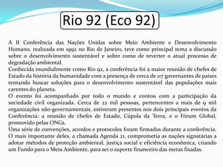 Rio 92 (Eco 92)
A II Conferência das Nações Unidas sobre Meio Ambiente e Desenvolvimento
Humano, realizada em 1992 no Rio de Janeiro, teve como principal tema a discussão
sobre o desenvolvimento sustentável e sobre como de reverter o atual processo de
degradação ambiental.
Conhecida mundialmente como Rio 92, a conferência foi a maior reunião de chefes de
Estado da história da humanidade com a presença de cerca de 117 governantes de países
tentando buscar soluções para o desenvolvimento sustentável das populações mais
carentes do planeta.
O evento foi acompanhado por todo o mundo e contou com a participação da
sociedade civil organizada. Cerca de 22 mil pessoas, pertencentes a mais de 9 mil
organizações não-governamentais, estiveram presentes nos dois principais eventos da
Conferência: a reunião de chefes de Estado, Cúpula da Terra, e o Fórum Global,
promovido pelas ONGs.
Uma série de convenções, acordos e protocolos foram firmados durante a conferência.
O mais importante deles, a chamada Agenda 21, comprometia as nações signatárias a
adotar métodos de proteção ambiental, justiça social e eficiência econômica, criando
um Fundo para o Meio Ambiente, para ser o suporte financeiro das metas fixadas.
 