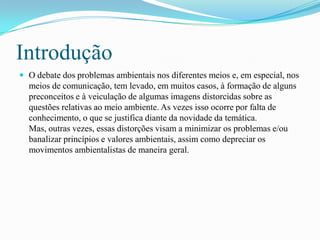 Introdução
 O debate dos problemas ambientais nos diferentes meios e, em especial, nos
meios de comunicação, tem levado, em muitos casos, à formação de alguns
preconceitos e à veiculação de algumas imagens distorcidas sobre as
questões relativas ao meio ambiente. As vezes isso ocorre por falta de
conhecimento, o que se justifica diante da novidade da temática.
Mas, outras vezes, essas distorções visam a minimizar os problemas e/ou
banalizar princípios e valores ambientais, assim como depreciar os
movimentos ambientalistas de maneira geral.
 