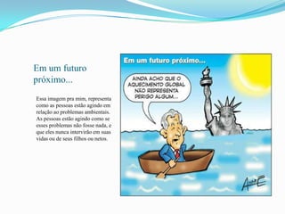 Em um futuro
próximo...
Essa imagem pra mim, representa
como as pessoas estão agindo em
relação ao problemas ambientais.
As pessoas estão agindo como se
esses problemas não fosse nada, e
que eles nunca intervirão em suas
vidas ou de seus filhos ou netos.
 