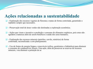 Ações relacionadas a sustentabilidade
 - Exploração dos recursos vegetais de florestas e matas de forma controlada, garantindo o
replantio sempre que necessário.
 - Preservação total de áreas verdes não destinadas a exploração econômica.
 - Ações que visem o incentivo a produção e consumo de alimentos orgânicos, pois estes não
agridem a natureza além de serem benéficos à saúde dos seres humanos;
 - Exploração dos recursos minerais (petróleo, carvão, minérios) de forma
controlada, racionalizada e com planejamento.
 - Uso de fontes de energia limpas e renováveis (eólica, geotérmica e hidráulica) para diminuir
o consumo de combustíveis fósseis. Esta ação, além de preservar as reservas de recursos
minerais, visa diminuir a poluição do ar.
 