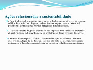 Ações relacionadas a sustentabilidade
 - Criação de atitudes pessoais e empresarias voltadas para a reciclagem de resíduos
sólidos. Esta ação além de gerar renda e diminuir a quantidade de lixo no solo,
possibilita a diminuição da retirada de recursos minerais do solo.
 - Desenvolvimento da gestão sustentável nas empresas para diminuir o desperdício
de matéria-prima e desenvolvimento de produtos com baixo consumo de energia.
 - Atitudes voltadas para o consumo controlado de água, evitando ao máximo o
desperdício. Adoção de medidas que visem a não poluição dos recursos hídricos,
assim como a despoluição daqueles que se encontram poluídos ou contaminados.
 