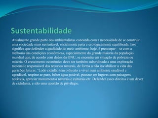 Atualmente grande parte dos ambientalistas concorda com a necessidade de se construir
uma sociedade mais sustentável, socialmente justa e ecologicamente equilibrada. Isso
significa que defender a qualidade do meio ambiente, hoje, é preocupar—se com a
melhoria das condições econômicas, especialmente da grande maioria da população
mundial que, de acordo com dados da ONU, se encontra em situação de pobreza ou
miséria. O crescimento econômico deve ser também subordinado a uma exploração
racional e responsável dos recursos naturais, de forma a não inviabilizar a vida das
gerações futuras. „Lodo cidadão tem o direito a viver num ambiente saudável e
agradável, respirar ar puro, beber água potável, passear em lugares com paisagens
notáveis, apreciar monumentos naturais e culturais etc. Defender esses direitos é um dever
de cidadania, e não uma questão de privilégio.
 