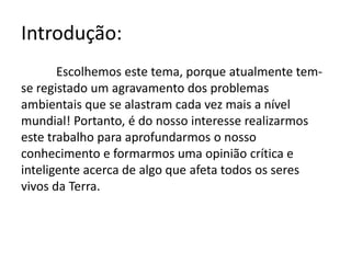 Introdução:
Escolhemos este tema, porque atualmente tem-
se registado um agravamento dos problemas
ambientais que se alastram cada vez mais a nível
mundial! Portanto, é do nosso interesse realizarmos
este trabalho para aprofundarmos o nosso
conhecimento e formarmos uma opinião crítica e
inteligente acerca de algo que afeta todos os seres
vivos da Terra.
 