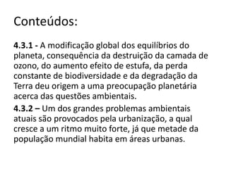 Conteúdos:
4.3.1 - A modificação global dos equilíbrios do
planeta, consequência da destruição da camada de
ozono, do aumento efeito de estufa, da perda
constante de biodiversidade e da degradação da
Terra deu origem a uma preocupação planetária
acerca das questões ambientais.
4.3.2 – Um dos grandes problemas ambientais
atuais são provocados pela urbanização, a qual
cresce a um ritmo muito forte, já que metade da
população mundial habita em áreas urbanas.
 