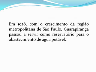Em 1928, com o crescimento da região
metropolitana de São Paulo, Guarapiranga
passou a servir como reservatório para o
abastecimento de água potável.
 