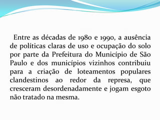 Entre as décadas de 1980 e 1990, a ausência
de políticas claras de uso e ocupação do solo
por parte da Prefeitura do Município de São
Paulo e dos municípios vizinhos contribuiu
para a criação de loteamentos populares
clandestinos ao redor da represa, que
cresceram desordenadamente e jogam esgoto
não tratado na mesma.
 