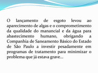 O lançamento de esgoto levou ao
aparecimento de algas e o comprometimento
da qualidade do manancial e da água para
abastecimento humano, obrigando a
Companhia de Saneamento Básico do Estado
de São Paulo a investir pesadamente em
programas de tratamento para minimizar o
problema que já estava grave...
 