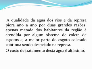 A qualidade da água dos rios e da represa
piora ano a ano por duas grandes razões:
apenas metade dos habitantes da região é
atendida por algum sistema de coleta de
esgotos e, a maior parte do esgoto coletado
continua sendo despejado na represa.
O custo de tratamento desta água é altíssimo.
 