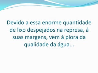Devido a essa enorme quantidade
 de lixo despejados na represa, á
  suas margens, vem à piora da
        qualidade da água...
 