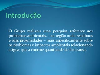 O Grupo realizou uma pesquisa referente aos
problemas ambientais, - na região onde residimos
e suas proximidades – mais especificamente sobre
os problemas e impactos ambientais relacionando
a água; que a enorme quantidade de lixo causa.
 