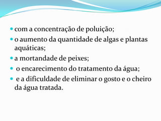  com a concentração de poluição;
 o aumento da quantidade de algas e plantas
  aquáticas;
 a mortandade de peixes;
 o encarecimento do tratamento da água;
 e a dificuldade de eliminar o gosto e o cheiro
  da água tratada.
 