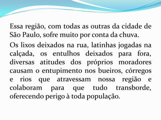 Essa região, com todas as outras da cidade de
São Paulo, sofre muito por conta da chuva.
Os lixos deixados na rua, latinhas jogadas na
calçada, os entulhos deixados para fora,
diversas atitudes dos próprios moradores
causam o entupimento nos bueiros, córregos
e rios que atravessam nossa região e
colaboram para que tudo transborde,
oferecendo perigo à toda população.
 