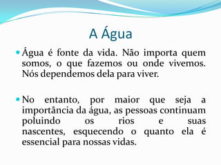 A Água
 Água é fonte da vida. Não importa quem
 somos, o que fazemos ou onde vivemos.
 Nós dependemos dela para viver.

 No  entanto, por maior que seja a
 importância da água, as pessoas continuam
 poluindo       os      rios     e     suas
 nascentes, esquecendo o quanto ela é
 essencial para nossas vidas.
 