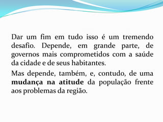 Dar um fim em tudo isso é um tremendo
desafio. Depende, em grande parte, de
governos mais comprometidos com a saúde
da cidade e de seus habitantes.
Mas depende, também, e, contudo, de uma
mudança na atitude da população frente
aos problemas da região.
 