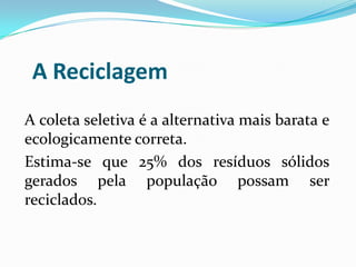 A Reciclagem
A coleta seletiva é a alternativa mais barata e
ecologicamente correta.
Estima-se que 25% dos resíduos sólidos
gerados pela população possam ser
reciclados.
 