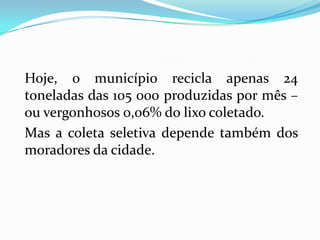 Hoje, o município recicla apenas 24
toneladas das 105 000 produzidas por mês –
ou vergonhosos 0,06% do lixo coletado.
Mas a coleta seletiva depende também dos
moradores da cidade.
 
