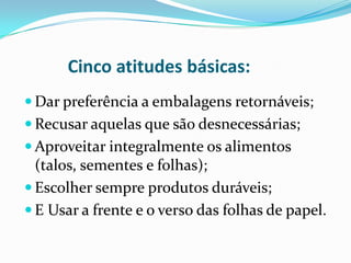 Cinco atitudes básicas:
 Dar preferência a embalagens retornáveis;
 Recusar aquelas que são desnecessárias;
 Aproveitar integralmente os alimentos
  (talos, sementes e folhas);
 Escolher sempre produtos duráveis;
 E Usar a frente e o verso das folhas de papel.
 