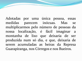 Adotadas por uma única pessoa, essas
medidas parecem inócuas. Mas se
multiplicarmos pelo número de pessoas da
nossa localização, é fácil imaginar a
montanha de lixo que deixaria de ser
produzida num só dia, e que, deixaria de
serem acumuladas as beiras da Represa
Guarapiranga, nos Córregos e nos Bueiros.
 
