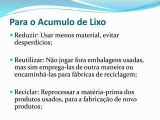 Para o Acumulo de Lixo
 Reduzir: Usar menos material, evitar
 desperdícios;

 Reutilizar: Não jogar fora embalagens usadas,
  mas sim emprega-las de outra maneira ou
  encaminhá-las para fábricas de reciclagem;

 Reciclar: Reprocessar a matéria-prima dos
 produtos usados, para a fabricação de novo
 produtos;
 