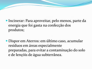  Incinerar: Para aproveitar, pelo menos, parte da
 energia que foi gasta na confecção dos
 produtos;

 Dispor em Aterros: em último caso, acumular
 resíduos em áreas especialmente
 preparadas, para evitar a contaminação do solo
 e de lençóis de água subterrânea.
 