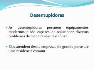 Desentupidoras

 As  desentupidoras possuem equipamentos
 modernos e são capazes de solucionar diversos
 problemas de maneira segura e eficaz.

 Elas atendem desde empresas de grande porte até
  uma residência comum.
 
