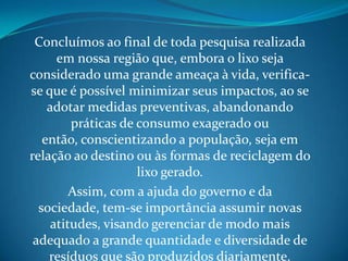 Concluímos ao final de toda pesquisa realizada
      em nossa região que, embora o lixo seja
considerado uma grande ameaça à vida, verifica-
se que é possível minimizar seus impactos, ao se
    adotar medidas preventivas, abandonando
         práticas de consumo exagerado ou
   então, conscientizando a população, seja em
relação ao destino ou às formas de reciclagem do
                     lixo gerado.
         Assim, com a ajuda do governo e da
  sociedade, tem-se importância assumir novas
     atitudes, visando gerenciar de modo mais
 adequado a grande quantidade e diversidade de
    resíduos que são produzidos diariamente.
 