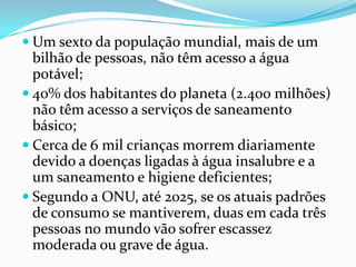  Um sexto da população mundial, mais de um
  bilhão de pessoas, não têm acesso a água
  potável;
 40% dos habitantes do planeta (2.400 milhões)
  não têm acesso a serviços de saneamento
  básico;
 Cerca de 6 mil crianças morrem diariamente
  devido a doenças ligadas à água insalubre e a
  um saneamento e higiene deficientes;
 Segundo a ONU, até 2025, se os atuais padrões
  de consumo se mantiverem, duas em cada três
  pessoas no mundo vão sofrer escassez
  moderada ou grave de água.
 