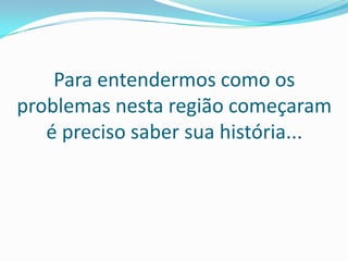 Para entendermos como os
problemas nesta região começaram
   é preciso saber sua história...
 