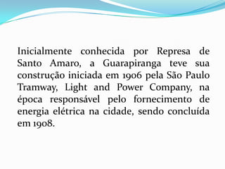 Inicialmente conhecida por Represa de
Santo Amaro, a Guarapiranga teve sua
construção iniciada em 1906 pela São Paulo
Tramway, Light and Power Company, na
época responsável pelo fornecimento de
energia elétrica na cidade, sendo concluída
em 1908.
 