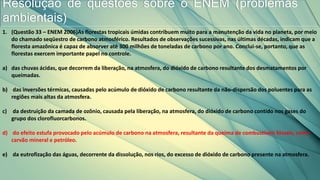 Resolução de questões sobre o ENEM (problemas
ambientais)
1. (Questão 33 – ENEM 2006)As florestas tropicais úmidas contribuem muito para a manutenção da vida no planeta, por meio
do chamado seqüestro de carbono atmosférico. Resultados de observações sucessivas, nas últimas décadas, indicam que a
floresta amazônica é capaz de absorver até 300 milhões de toneladas de carbono por ano. Conclui-se, portanto, que as
florestas exercem importante papel no controle.
a) das chuvas ácidas, que decorrem da liberação, na atmosfera, do dióxido de carbono resultante dos desmatamentos por
queimadas.
b) das inversões térmicas, causadas pelo acúmulo de dióxido de carbono resultante da não-dispersão dos poluentes para as
regiões mais altas da atmosfera.
c) da destruição da camada de ozônio, causada pela liberação, na atmosfera, do dióxido de carbono contido nos gases do
grupo dos clorofluorcarbonos.
d) do efeito estufa provocado pelo acúmulo de carbono na atmosfera, resultante da queima de combustíveis fósseis, como
carvão mineral e petróleo.
e) da eutrofização das águas, decorrente da dissolução, nos rios, do excesso de dióxido de carbono presente na atmosfera.
 