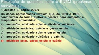 • (Questão 3– ENEM 2007)
Os dados apresentados revelam que, de 1960 a 1990,
contribuíram de forma efetiva e positiva para aumentar a
temperatura atmosférica:
a) aerossóis, atividade solar e atividade vulcânica.
b) atividade vulcânica, ozônio e gases estufa.
c) aerossóis, atividade solar e gases estufa.
d) aerossóis, atividade vulcânica e ozônio.
e) atividade solar, gases estufa e ozônio.
Resolução de questões sobre o ENEM (problemas
ambientais)
 