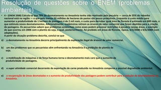 • 4 – (ENEM 2008) Calcula-se que 78% do desmatamento na Amazônia tenha sido motivado pela pecuária — cerca de 35% do rebanho
nacional está na região — e que pelo menos 50 milhões de hectares de pastos são pouco produtivos. Enquanto o custo médio para
aumentar a produtividade de 1 hectare de pastagem é de 2 mil reais, o custo para derrubar igual área de floresta é estimado em 800 reais, o
que estimula novos desmatamentos. Adicionalmente, madeireiras retiram as árvores de valor comercial que foram abatidas para a criação
de pastagens. Os pecuaristas sabem que problemas ambientais como esses podem provocar restrições à pecuária nessas áreas, a exemplo
do que ocorreu em 2006 com o plantio da soja, o qual, posteriormente, foi proibido em áreas de floresta. Época, 3/3/2008 e 9/6/2008 (com
adaptações).
A partir da situação-problema descrita, conclui-se que
a) o desmatamento na Amazônia decorre principalmente da exploração ilegal de árvores de valor comercial.
b) um dos problemas que os pecuaristas vêm enfrentando na Amazônia é a proibição do plantio de
soja.
c) a mobilização de máquinas e de força humana torna o desmatamento mais caro que o aumento da
produtividade de pastagens.
d) o super atividade comercial decorrente da exportação de carne produzida na Amazônia compensa a possível degradação ambiental.
e) a recuperação de áreas desmatadas e o aumento de produtividade das pastagens podem contribuir para a redução do desmatamento na
Amazônia.
Resolução de questões sobre o ENEM (problemas
ambientais)
 