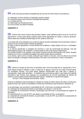 04. (Ufal) Uma das principais conseqüências do acúmulo de óxido nitroso na atmosfera é
a) a alteração no ritmo cardíaco e respiratório quando inalado.
b) o ambiente redutor que aumenta a atividade das bactérias.
c) a inversão térmica.
d) a destruição da camada de ozônio.
e) a chuva ácida, que destrói florestas.

GABARITO: E



05.   (Ufscar) Nas zonas urbanas das grandes cidades, cada habitante produz cerca de 1kg de lixo
diariamente. A maior parte desse material acaba sendo depositada em lixões ou aterros sanitários.
Sobre esses dois métodos de destinação do lixo, pode-se dizer que

a) os lixões são mais indicados que os aterros apenas quando localizados fora do perímetro urbano e
quando houver controle sobre o acesso de pessoas.
b) lixões e aterros apresentam o inconveniente de inviabilizar a coleta seletiva do lixo e a reciclagem
de material.
c) os aterros apresentam a vantagem de minimizar o risco de transmissão de doenças, mas são
desvantajosos porque não impedem a contaminação do solo e das águas subterrâneas.
d) os lixões mantêm o lixo exposto a céu aberto, atraindo animais e provocando mau cheiro. Quando
cobertos com lona ou mantidos sob galpão, são denominados aterros sanitários.
e) os aterros, assim como os lixões, produzem gás metano e chorume, mas nos aterros há controle
sobre a produção e drenagem desses produtos, de modo a não contaminar o solo e a atmosfera.

GABARITO: E



06. (Ufscar) A energia do Sol entra na atmosfera sob a forma de ondas de luz, aquecendo a Terra.
Parte dessa energia é refletida e volta a irradiar-se no espaço, sob forma de ondas infravermelhas.
Em condições normais, uma parte dessa radiação infravermelha que volta para o espaço é,
naturalmente, retida pela atmosfera... O problema que enfrentamos agora é que essa fina camada
atmosférica está ficando mais espessa em conseqüência da enorme quantidade de dióxido de
carbono e outros gases-estufa produzidos pelo homem, resultando no aquecimento global.
       (Al Gore, "Uma Verdade Inconveniente", 2006.)

Embora as hipóteses hoje levantadas em relação às causas do efeito estufa não sejam consensuais,
podemos dizer que, dentre as atividades humanas que intensificam esse fenômeno, destacam-se

a) as queimadas, que aumentam a quantidade de CO2‚ e diminuem a camada de ozônio (O3).
b) a utilização de combustíveis fósseis e queimadas, que elevam o nível de CO2.
c) a utilização de combustíveis minerais e queimadas, que diminuem a concentração de oxigênio na
atmosfera.
d) o desmatamento e o uso do CFC, que afetam a quantidade de CO2‚ na atmosfera.
e) a utilização de combustíveis fósseis, as queimadas e o uso do CFC, que alteram as proporções de
O2‚ e CO2 na atmosfera.

GABARITO: B
 