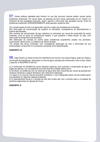 07.   Certas práticas adotadas pelo homem no uso dos recursos naturais podem causar sérios
problemas ambientais. Por causa disso, as pessoas de bom senso preocupam-se em manter um
ambiente de boa qualidade buscando, assim, garantir o bem-estar das gerações futuras. Entre os
problemas ambientais VERDADEIRAMENTE preocupantes, podemos citar:

(01) contaminação do solo e da água pelo mercúrio usado nas atividades de mineração;
(02) diminuição da concentração de oxigênio na atmosfera, conseqüência do desmatamento e
queima das florestas;
(04) aumento da concentração de gás carbônico na atmosfera por causa da combustão de certos
materiais, entre os quais os combustíveis fósseis, o que ocasiona o efeito estufa, ou seja, uma
diminuição na temperatura da atmosfera;
(08) destruição da camada de ozônio pelas substâncias propelentes usadas nos aerossóis,
aumentando, dessa forma, a incidência de câncer de pele;
(16) erosão das terras cultivadas, com conseqüente destruição do solo e diminuição de sua
produtividade, conduzindo a um processo conhecido como desertificação.

GABARITO: 25



08. (Ueg) Dentre as várias formas de interferência do homem nos corpos d'água, pode ser citada a
construção de hidrelétricas, alterações no ciclo da água, poluição dos mananciais, entre outras. Sobre
o assunto, é INCORRETO afirmar:

a) A construção de hidrelétricas causa impactos regionais, pois aumenta a evaporação da água na
região da represa, com conseqüente aumento local da umidade relativa do ar.
b) No Brasil, os problemas com as reservas de água doce são crescentes por causa da poluição por
resíduos industriais e esgoto doméstico sem tratamento adequado.
c) A água é um recurso natural renovável; entretanto, o uso inadequado desse recurso poderá gerar
sua escassez em algumas regiões do planeta.
d) O assoreamento fluvial é a retirada de solo dos fundos dos rios e contribui para a inundação de
territórios adjacentes em épocas de chuva.

GABARITO: D
 